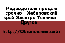 Радиодетали продам срочно - Хабаровский край Электро-Техника » Другое   